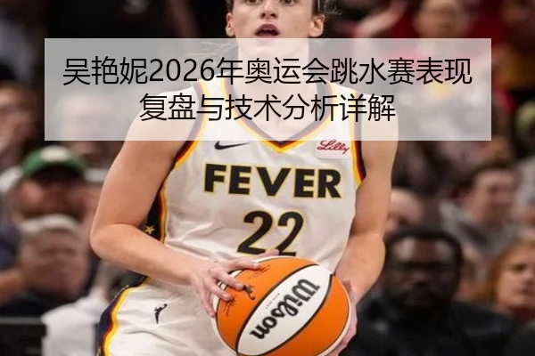 吴艳妮2026年奥运会跳水赛表现复盘与技术分析详解